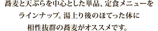 蕎麦と天ぷらを中心とした単品、定食メニューをラインナップ。湯上り後のほてった体に相性抜群の蕎麦がオススメです。
